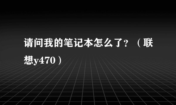 请问我的笔记本怎么了？（联想y470）