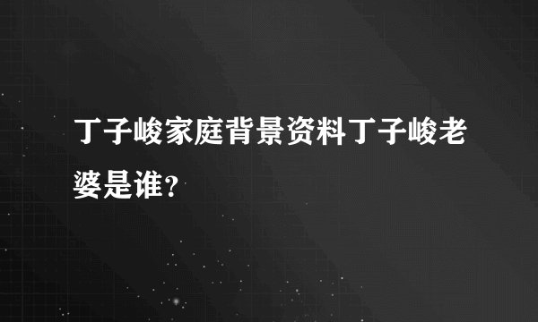丁子峻家庭背景资料丁子峻老婆是谁?