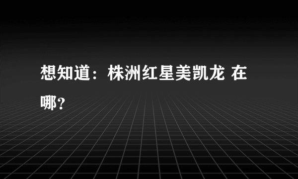 想知道：株洲红星美凯龙 在哪？