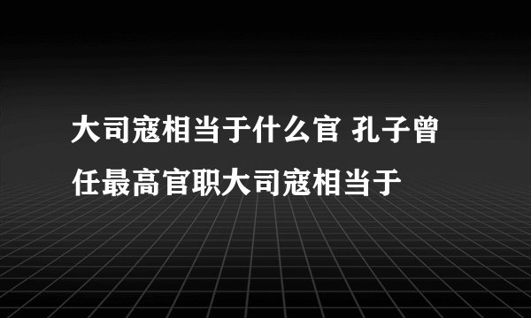 大司寇相当于什么官 孔子曾任最高官职大司寇相当于