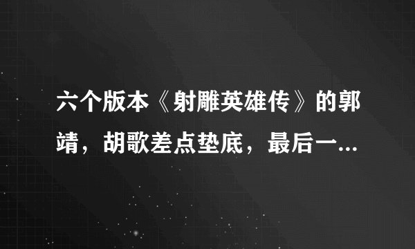 六个版本《射雕英雄传》的郭靖，胡歌差点垫底，最后一位无人超越
