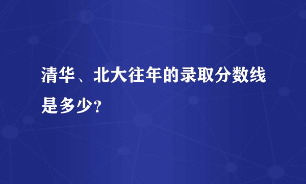 清华、北大往年的录取分数线是多少？
