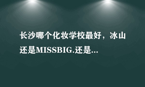 长沙哪个化妆学校最好，冰山还是MISSBIG.还是别的？？行内人给点建议哒～