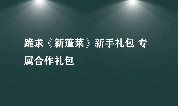 跪求《新蓬莱》新手礼包 专属合作礼包
