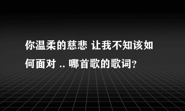 你温柔的慈悲 让我不知该如何面对 .. 哪首歌的歌词？