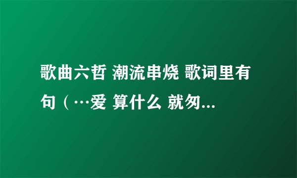 歌曲六哲 潮流串烧 歌词里有句(…爱 算什么 就匆匆离开 …)是什么歌