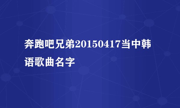 奔跑吧兄弟20150417当中韩语歌曲名字