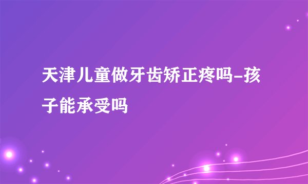 天津儿童做牙齿矫正疼吗-孩子能承受吗