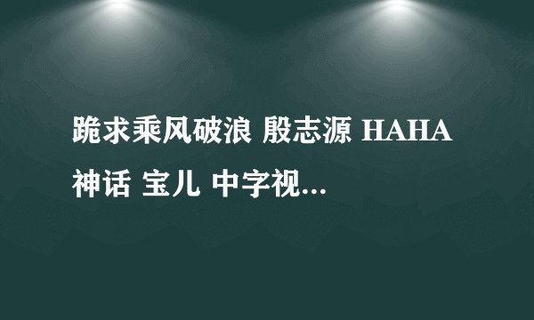 跪求乘风破浪 殷志源 HAHA 神话 宝儿 中字视频！！感激不尽
