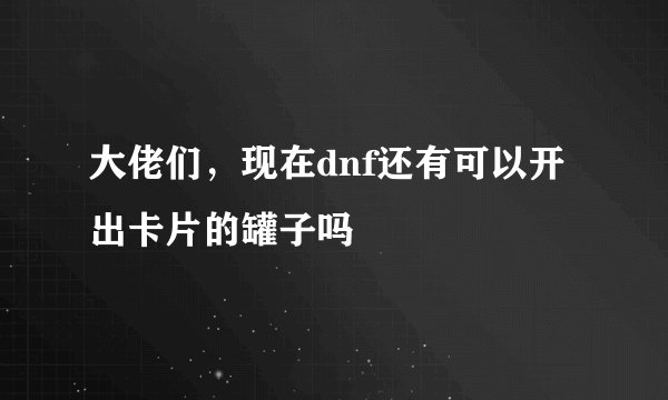 大佬们，现在dnf还有可以开出卡片的罐子吗