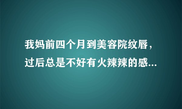 我妈前四个月到美容院纹唇，过后总是不好有火辣辣的感...