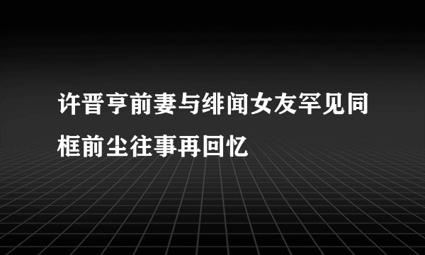 许晋亨前妻与绯闻女友罕见同框前尘往事再回忆