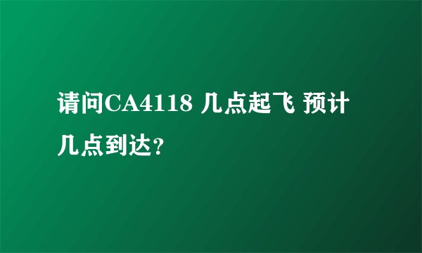 请问CA4118 几点起飞 预计几点到达？