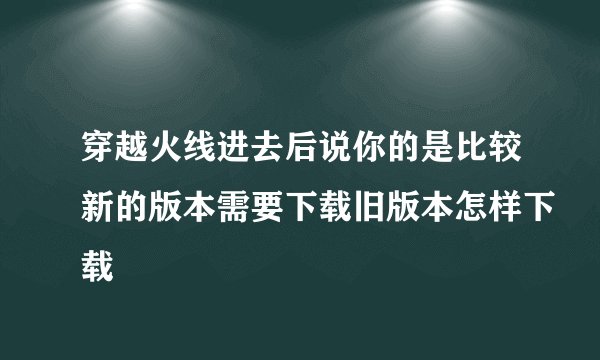 穿越火线进去后说你的是比较新的版本需要下载旧版本怎样下载