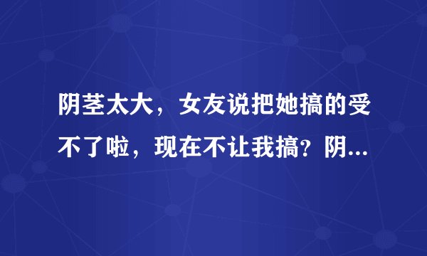 阴茎太大，女友说把她搞的受不了啦，现在不让我搞？阴...