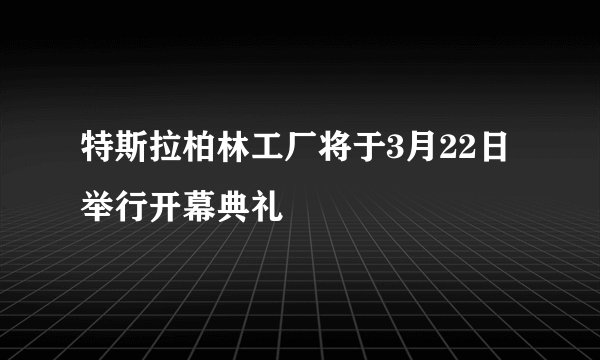 特斯拉柏林工厂将于3月22日举行开幕典礼