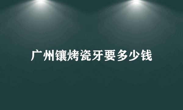广州镶烤瓷牙要多少钱