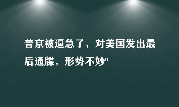 普京被逼急了,对美国发出最后通牒,形势不妙