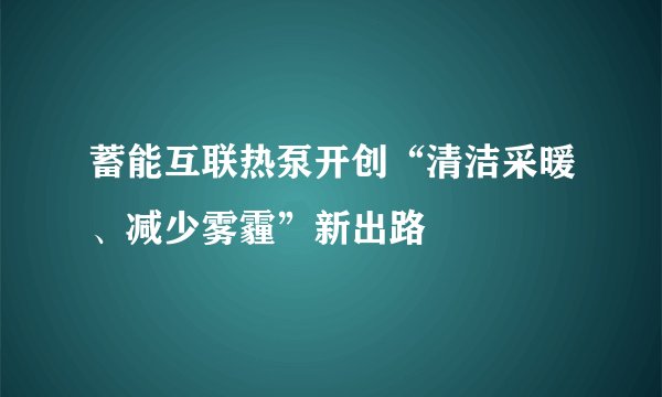 蓄能互联热泵开创“清洁采暖、减少雾霾”新出路