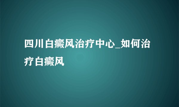 四川白癜风治疗中心_如何治疗白癜风