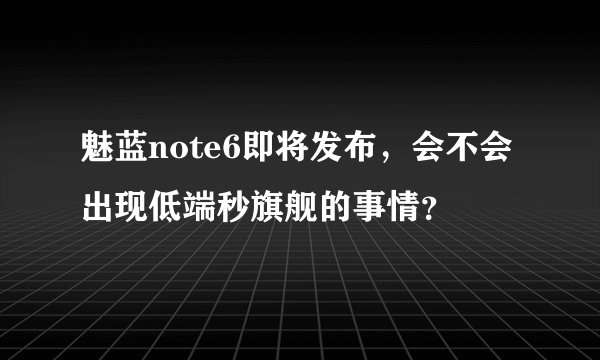 魅蓝note6即将发布，会不会出现低端秒旗舰的事情？