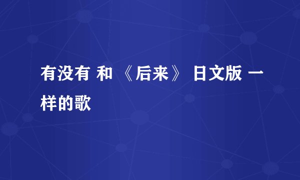 有没有 和 《后来》 日文版 一样的歌