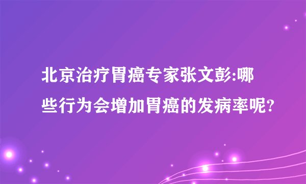 北京治疗胃癌专家张文彭:哪些行为会增加胃癌的发病率呢?