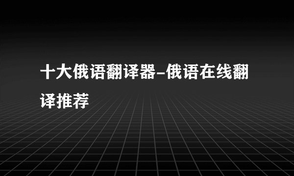 十大俄语翻译器-俄语在线翻译推荐