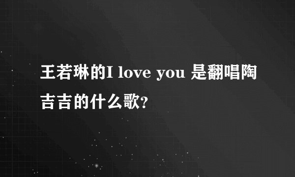王若琳的I love you 是翻唱陶吉吉的什么歌？
