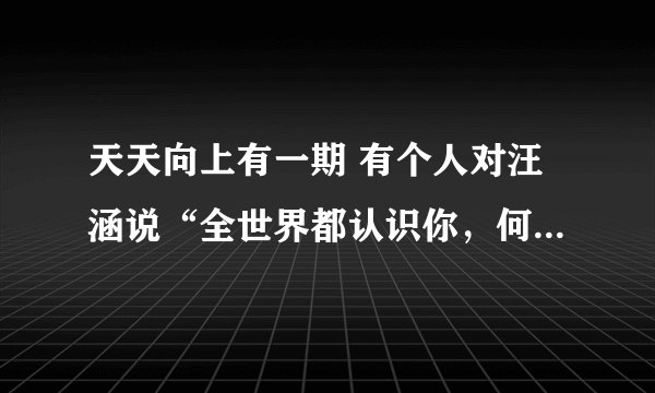 天天向上有一期 有个人对汪涵说“全世界都认识你，何老师”请问是哪一期?想重温一下那个搞笑的瞬间