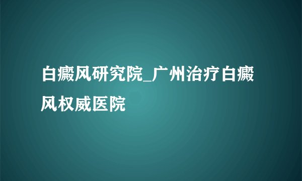 白癜风研究院_广州治疗白癜风权威医院