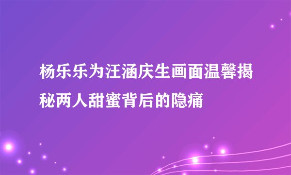 杨乐乐为汪涵庆生画面温馨揭秘两人甜蜜背后的隐痛