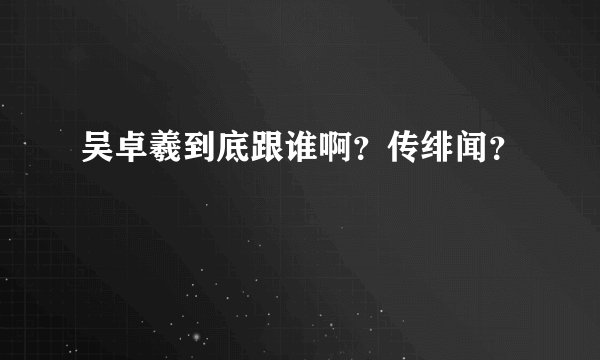 吴卓羲到底跟谁啊?传绯闻?