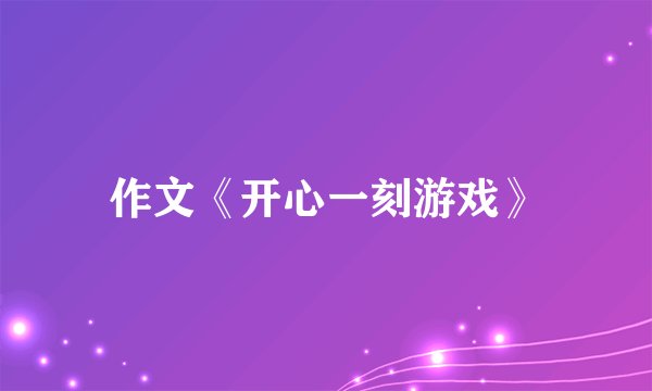 作文《开心一刻游戏》