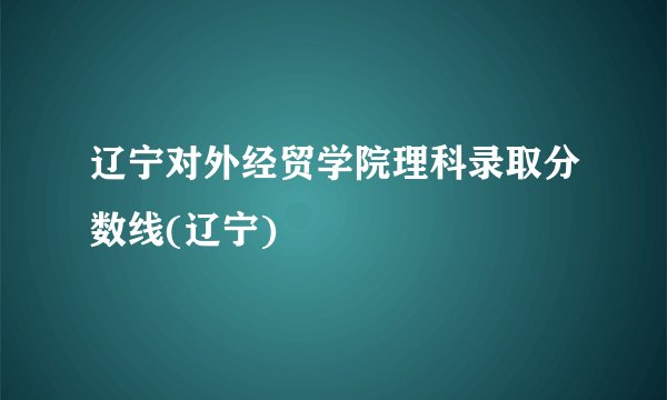 辽宁对外经贸学院理科录取分数线(辽宁)