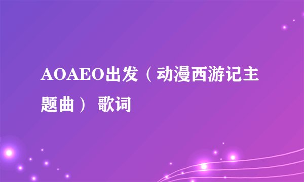 AOAEO出发（动漫西游记主题曲） 歌词