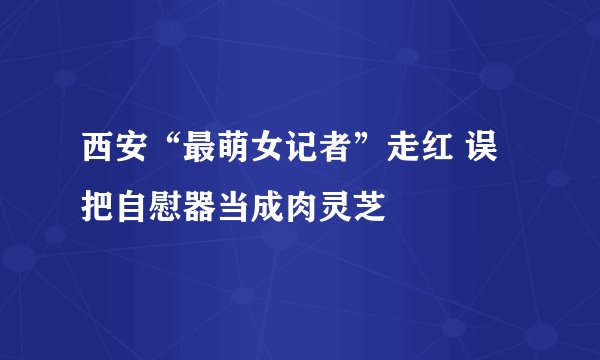 西安“最萌女记者”走红 误把自慰器当成肉灵芝