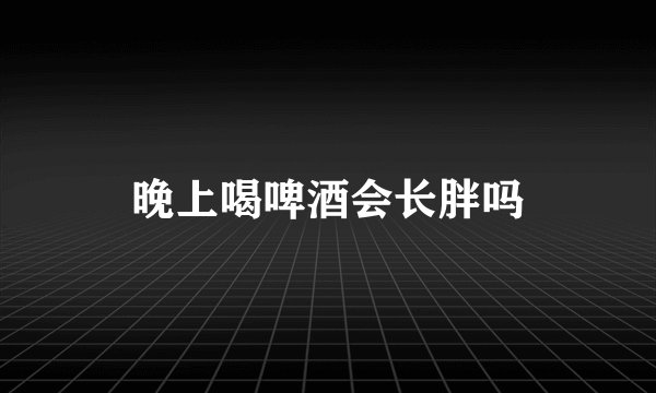 晚上喝啤酒会长胖吗