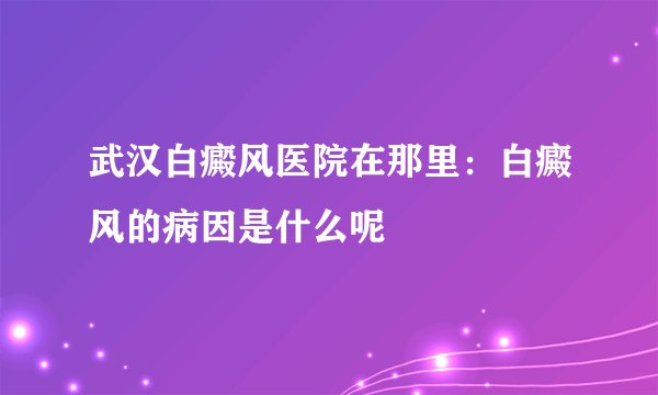 武汉白癜风医院在那里:白癜风的病因是什么呢