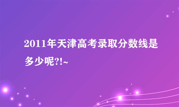 2011年天津高考录取分数线是多少呢?!~