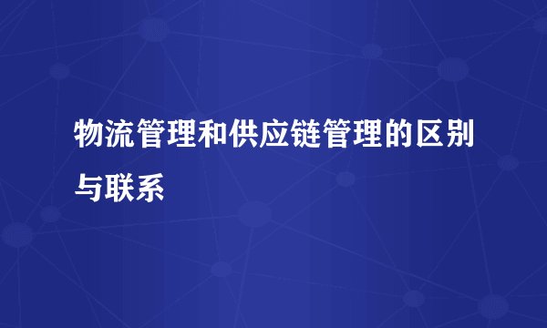 物流管理和供应链管理的区别与联系