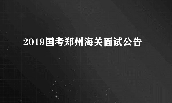 2019国考郑州海关面试公告