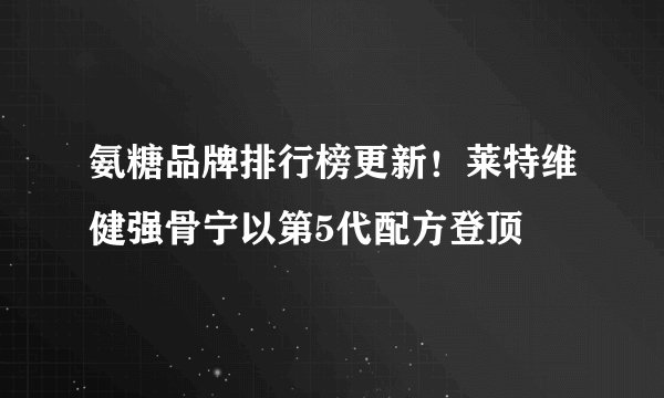 氨糖品牌排行榜更新！莱特维健强骨宁以第5代配方登顶
