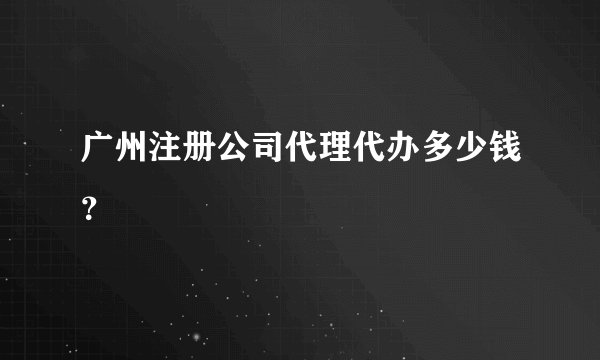 广州注册公司代理代办多少钱？