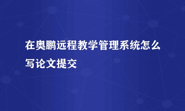 在奥鹏远程教学管理系统怎么写论文提交