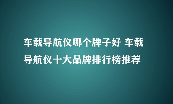车载导航仪哪个牌子好 车载导航仪十大品牌排行榜推荐
