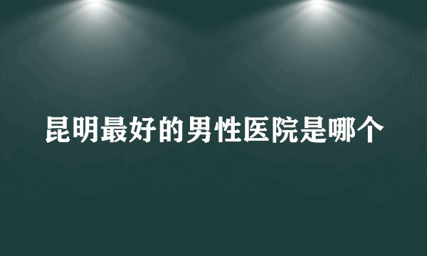 昆明最好的男性医院是哪个