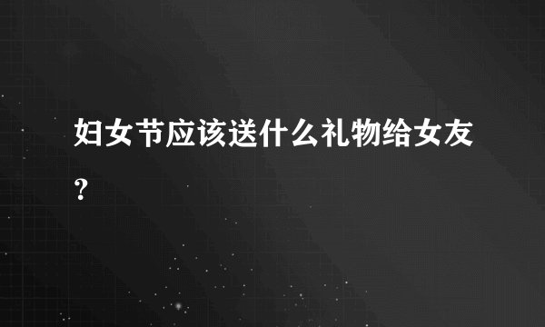 妇女节应该送什么礼物给女友？