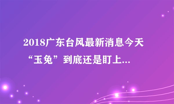 2018广东台风最新消息今天 “玉兔”到底还是盯上了广东海南