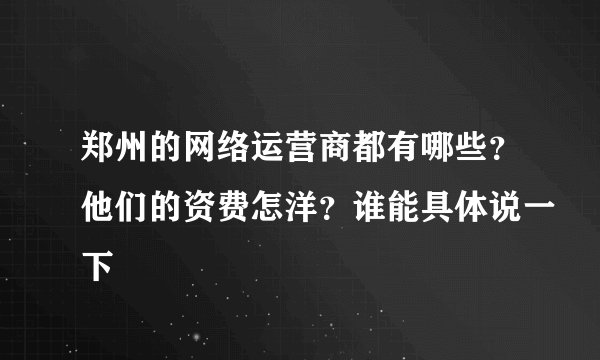 郑州的网络运营商都有哪些？他们的资费怎洋？谁能具体说一下